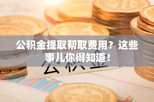 舒城公积金提取帮取费用？这些事儿你得知道！