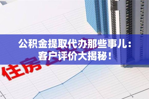 舒城公积金提取代办那些事儿：客户评价大揭秘！