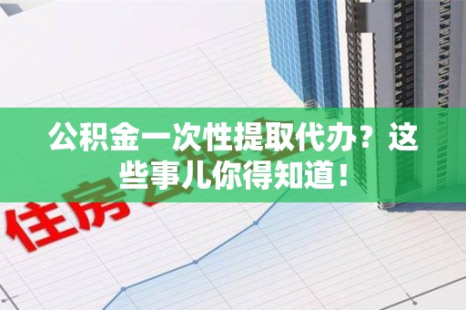 舒城公积金一次性提取代办？这些事儿你得知道！