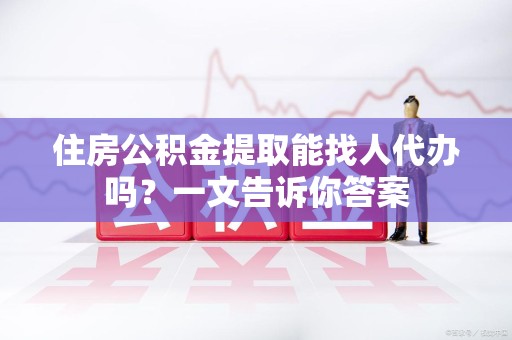 舒城住房公积金提取能找人代办吗？一文告诉你答案
