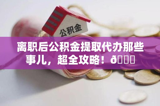 舒城离职后公积金提取代办那些事儿，超全攻略！😎