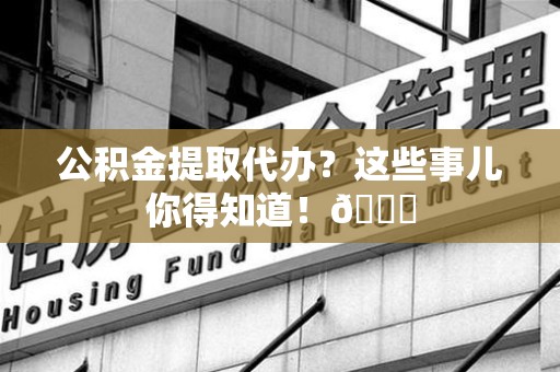 舒城公积金提取代办？这些事儿你得知道！😎