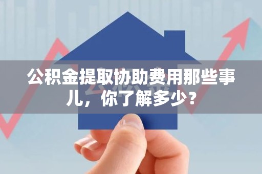 舒城公积金提取协助费用那些事儿，你了解多少？