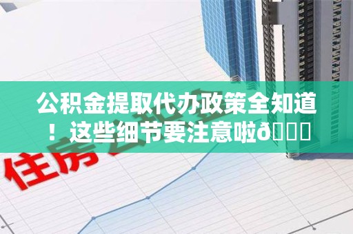 舒城公积金提取代办政策全知道！这些细节要注意啦😉