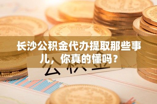 舒城长沙公积金代办提取那些事儿，你真的懂吗？
