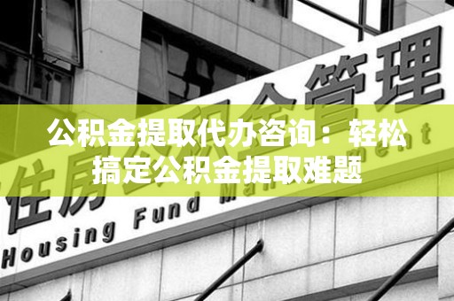舒城公积金提取代办咨询：轻松搞定公积金提取难题