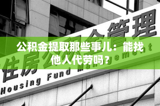 舒城公积金提取那些事儿：能找他人代劳吗？